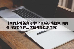 【国内多地新变化:停止区域核酸检测/国内多地新变化停止区域核酸检测了吗】