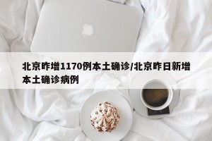 北京昨增1170例本土确诊/北京昨日新增本土确诊病例
