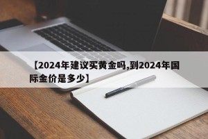 【2024年建议买黄金吗,到2024年国际金价是多少】