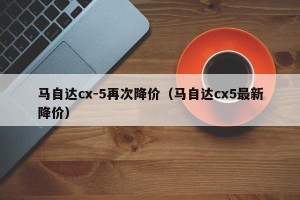 马自达cx-5再次降价（马自达cx5最新降价）
