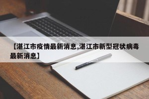 【湛江市疫情最新消息,湛江市新型冠状病毒最新消息】