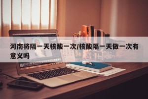 河南将隔一天核酸一次/核酸隔一天做一次有意义吗