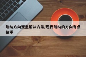 瑞纳方向变重解决方法/现代瑞纳的方向有点偏重