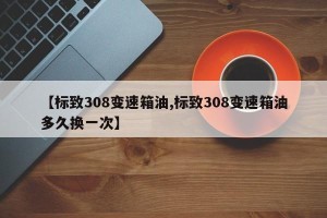 【标致308变速箱油,标致308变速箱油多久换一次】