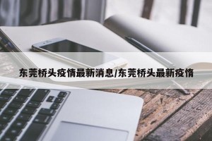 东莞桥头疫情最新消息/东莞桥头最新疫惰