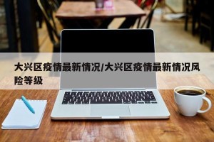 大兴区疫情最新情况/大兴区疫情最新情况风险等级
