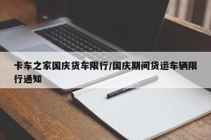 卡车之家国庆货车限行/国庆期间货运车辆限行通知