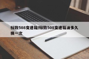 标致508变速箱/标致508变速箱油多久换一次