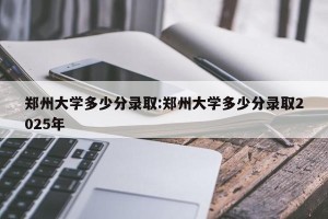 郑州大学多少分录取:郑州大学多少分录取2025年