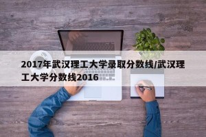 2017年武汉理工大学录取分数线/武汉理工大学分数线2016