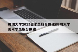 聊城大学2015美术录取分数线/聊城大学美术学录取分数线