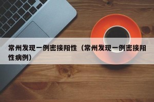 常州发现一例密接阳性（常州发现一例密接阳性病例）