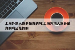 上海外地人返乡是真的吗:上海外地人返乡是真的吗还是假的