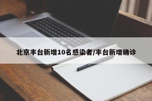 北京丰台新增10名感染者/丰台新增确诊