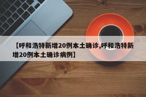 【呼和浩特新增20例本土确诊,呼和浩特新增20例本土确诊病例】