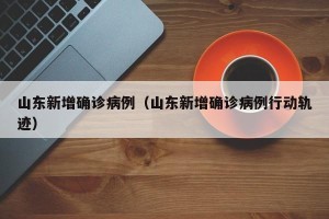 山东新增确诊病例（山东新增确诊病例行动轨迹）