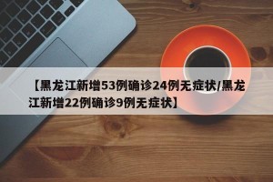 【黑龙江新增53例确诊24例无症状/黑龙江新增22例确诊9例无症状】