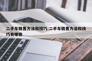 二手车销售方法和技巧:二手车销售方法和技巧有哪些