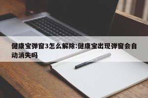 健康宝弹窗3怎么解除:健康宝出现弹窗会自动消失吗