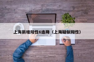 上海新增阳性6连降（上海疑似阳性）