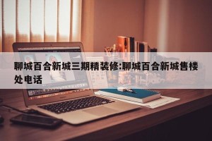 聊城百合新城三期精装修:聊城百合新城售楼处电话