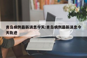 青岛病例最新消息今天:青岛病例最新消息今天轨迹
