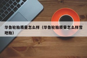 华鲁轮胎质量怎么样（华鲁轮胎质量怎么样雪地胎）