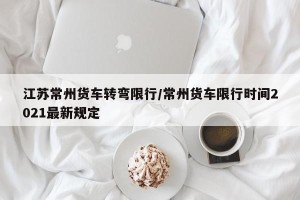 江苏常州货车转弯限行/常州货车限行时间2021最新规定