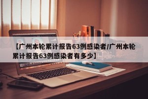 【广州本轮累计报告63例感染者/广州本轮累计报告63例感染者有多少】