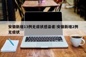 安徽新增13例无症状感染者:安徽新增2例无症状