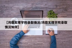 【鸿德文理学院录取情况/鸿德文理学院录取情况如何】
