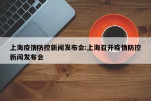 上海疫情防控新闻发布会:上海召开疫情防控新闻发布会