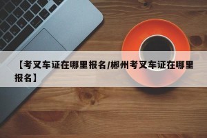 【考叉车证在哪里报名/郴州考叉车证在哪里报名】