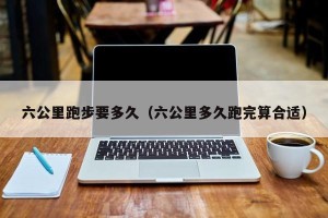 六公里跑步要多久（六公里多久跑完算合适）